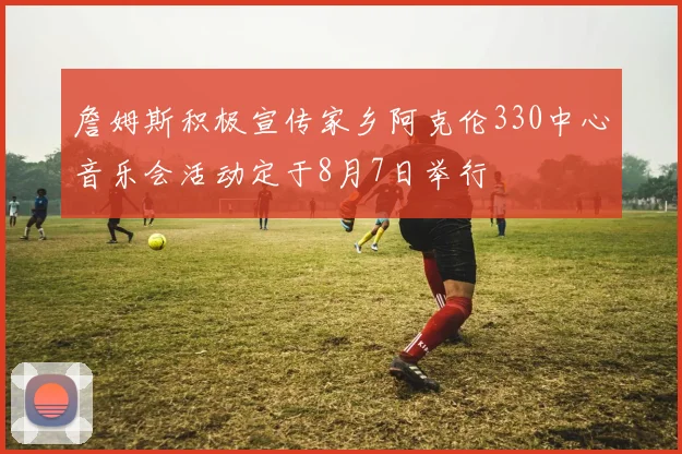 詹姆斯积极宣传家乡阿克伦330中心音乐会活动定于8月7日举行