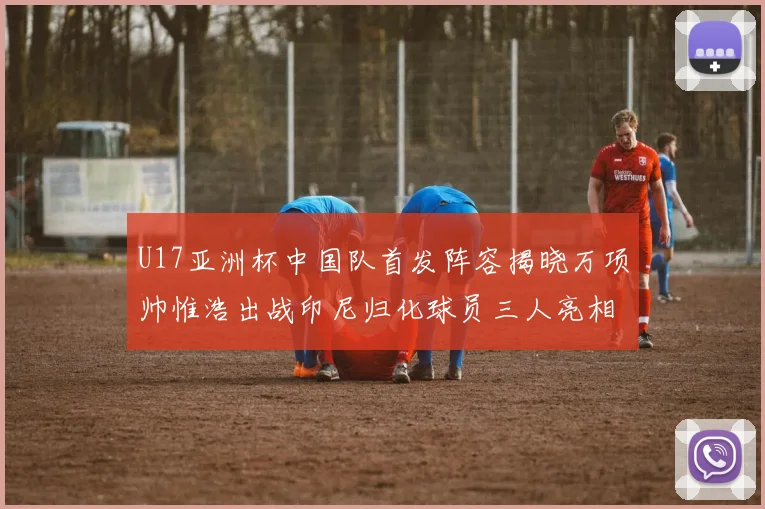 U17亚洲杯中国队首发阵容揭晓万项帅惟浩出战印尼归化球员三人亮相