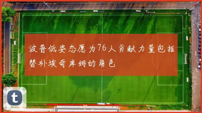 波普低姿态愿为76人贡献力量包括替补埃奇库姆的角色