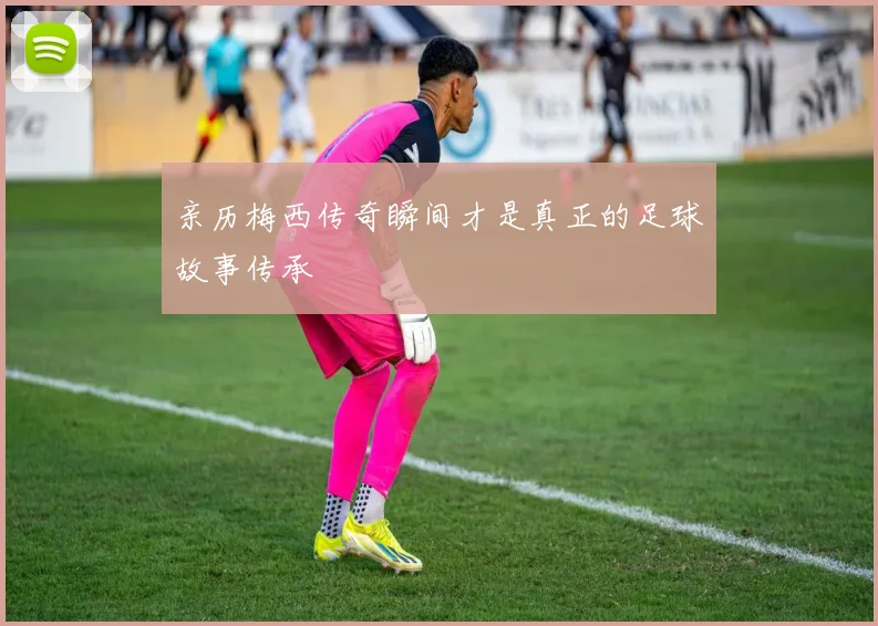亲历梅西传奇瞬间才是真正的足球故事传承