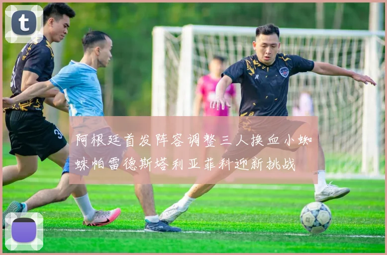 阿根廷首发阵容调整三人换血小蜘蛛帕雷德斯塔利亚菲科迎新挑战