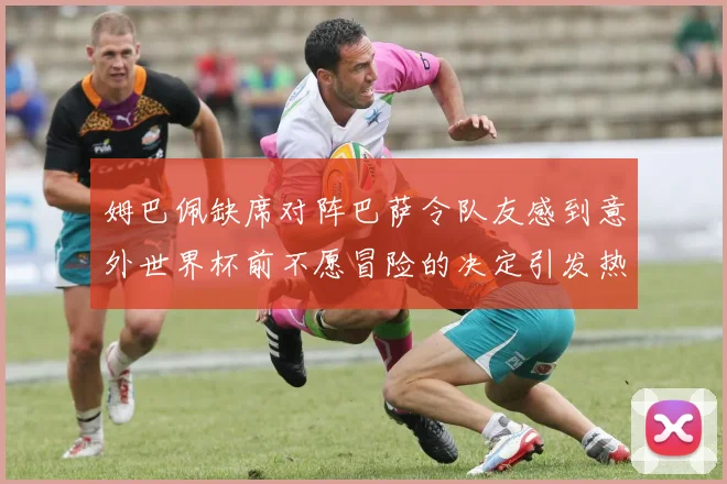姆巴佩缺席对阵巴萨令队友感到意外世界杯前不愿冒险的决定引发热议