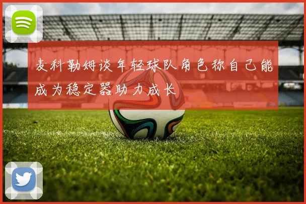 麦科勒姆谈年轻球队角色称自己能成为稳定器助力成长