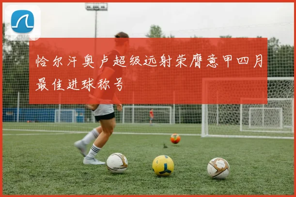 恰尔汗奥卢超级远射荣膺意甲四月最佳进球称号