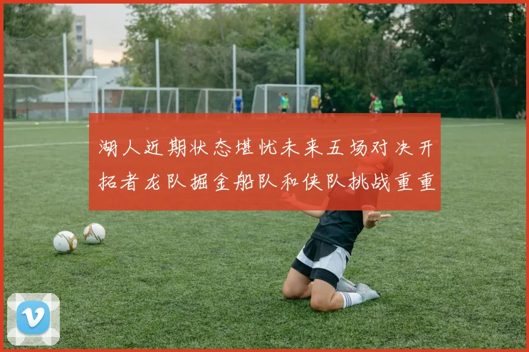 湖人近期状态堪忧未来五场对决开拓者龙队掘金船队和侠队挑战重重
