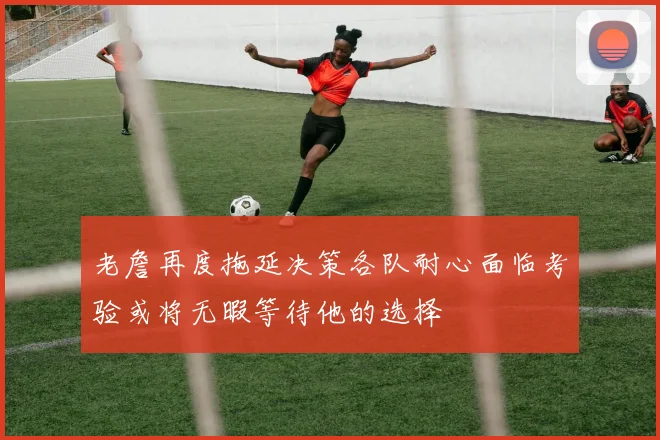 老詹再度拖延决策各队耐心面临考验或将无暇等待他的选择