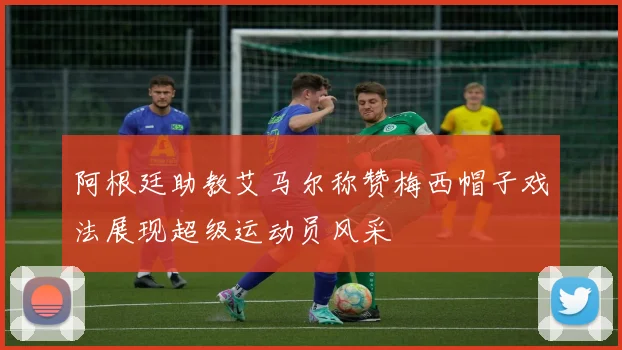 阿根廷助教艾马尔称赞梅西帽子戏法展现超级运动员风采