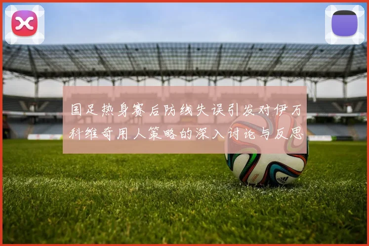 国足热身赛后防线失误引发对伊万科维奇用人策略的深入讨论与反思