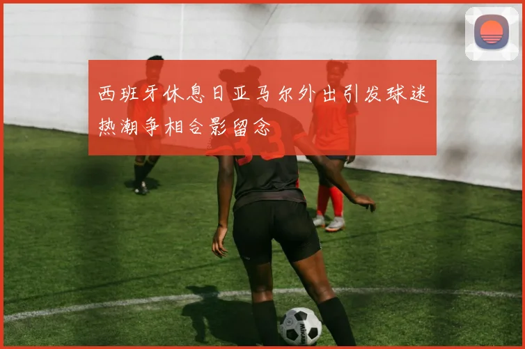 西班牙休息日亚马尔外出引发球迷热潮争相合影留念