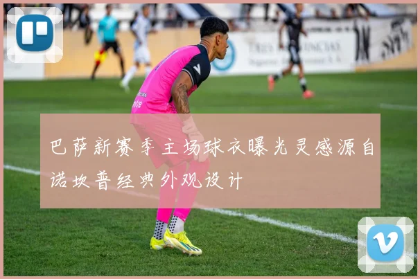 巴萨新赛季主场球衣曝光灵感源自诺坎普经典外观设计