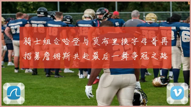 骑士组合哈登与莫布里换字母哥再招募詹姆斯共赴最后一舞争冠之路