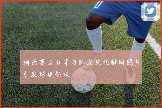 梅西赛后分享与队友庆祝瞬间照片引发球迷热议