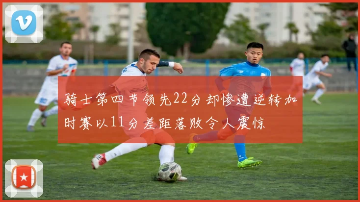 骑士第四节领先22分却惨遭逆转加时赛以11分差距落败令人震惊