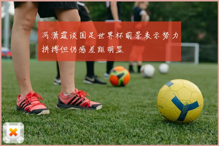 冯潇霆谈国足世界杯前景表示努力拼搏但仍感差距明显