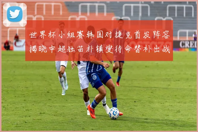 世界杯小组赛韩国对捷克首发阵容揭晓中超独苗朴镇燮待命替补出战