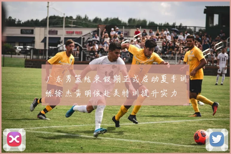 广东男篮结束假期正式启动夏季训练徐杰黄明依赴美特训提升实力