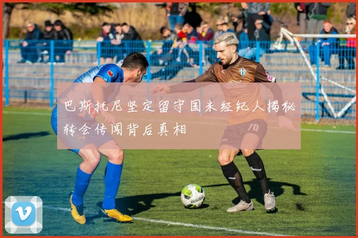 巴斯托尼坚定留守国米经纪人揭秘转会传闻背后真相