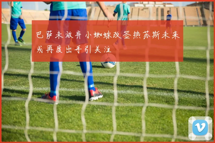 巴萨未放弃小蜘蛛改签热苏斯未来或再度出手引关注