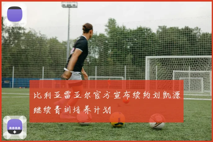 比利亚雷亚尔官方宣布续约刘凯源继续青训培养计划