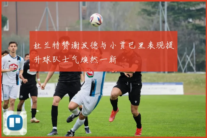 杜兰特赞谢泼德与小贾巴里表现提升球队士气焕然一新