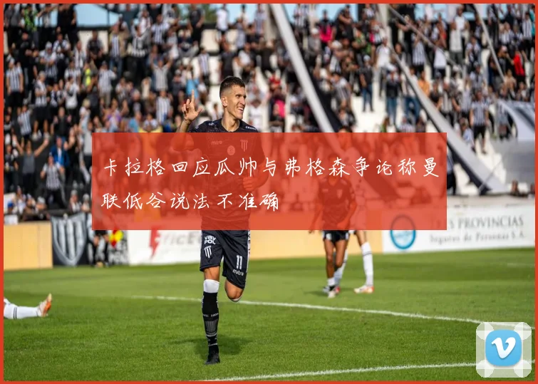 卡拉格回应瓜帅与弗格森争论称曼联低谷说法不准确