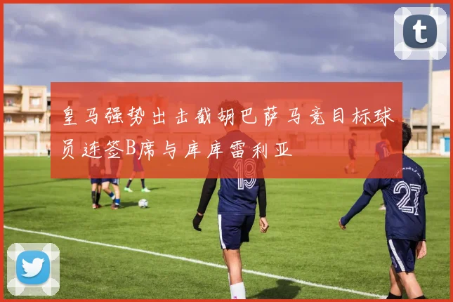 皇马强势出击截胡巴萨马竞目标球员连签B席与库库雷利亚