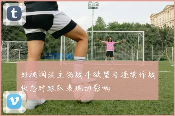刘祝润谈主场战斗欲望与连续作战状态对球队表现的影响