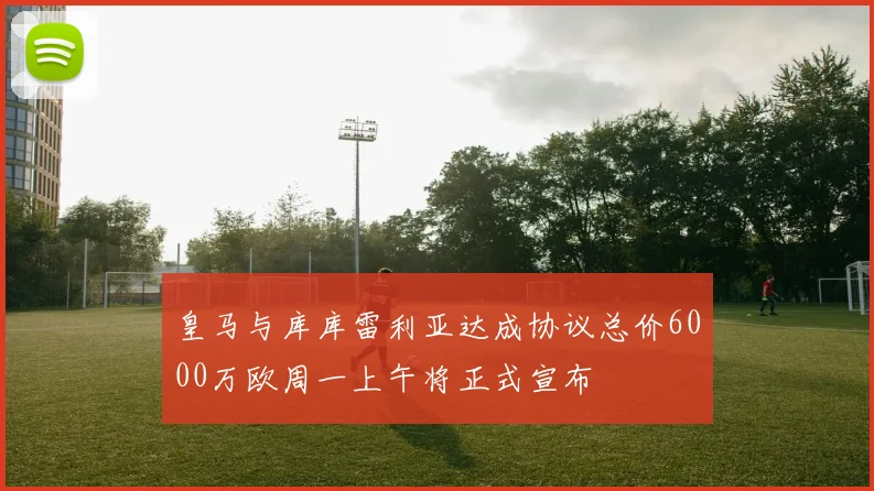 皇马与库库雷利亚达成协议总价6000万欧周一上午将正式宣布