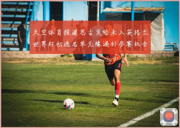 天空体育报道恩古莫哈未入英格兰世界杯初选名单无缘递补参赛机会