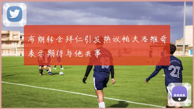 布朗转会拜仁引发热议帕夫洛维奇表示期待与他共事