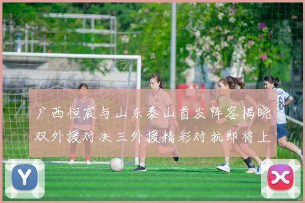 广西恒宸与山东泰山首发阵容揭晓双外援对决三外援精彩对抗即将上演