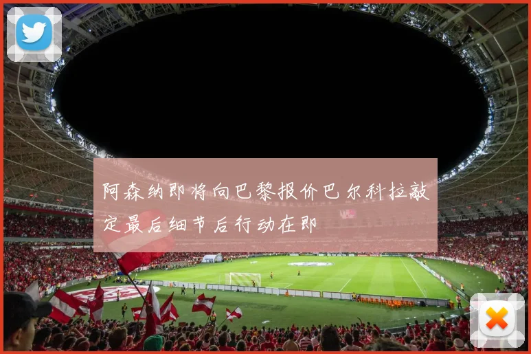 阿森纳即将向巴黎报价巴尔科拉敲定最后细节后行动在即
